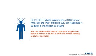 Copyright © 2014 HCL Technologies Limited | www.hcltech.com
HCL’s 300 Global Organizations CIO Survey:
What are the Pain Points of CIOs in Application
Support & Maintenance (ASM)
How can organizations reduce application support and
maintenance costs by 30% to unlock $6.8 Bn of working
capital for innovation
 