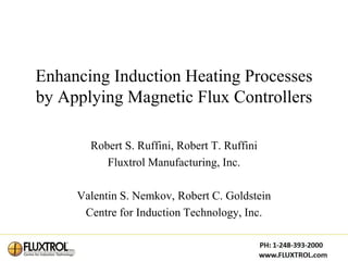 Enhancing Induction Heating Processes
by Applying Magnetic Flux Controllers

       Robert S. Ruffini, Robert T. Ruffini
          Fluxtrol Manufacturing, Inc.

     Valentin S. Nemkov, Robert C. Goldstein
      Centre for Induction Technology, Inc.
 