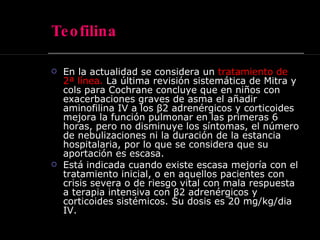 Teofilina En la actualidad se considera un  tratamiento de 2ª línea.  La última revisión sistemática de Mitra y cols para Cochrane concluye que en niños con exacerbaciones graves de asma el añadir aminofilina IV a los β2 adrenérgicos y corticoides mejora la función pulmonar en las primeras 6 horas, pero no disminuye los síntomas, el número de nebulizaciones ni la duración de la estancia hospitalaria, por lo que se considera que su aportación es escasa.  Está indicada cuando existe escasa mejoría con el tratamiento inicial, o en aquellos pacientes con crisis severa o de riesgo vital con mala respuesta a terapia intensiva con β2 adrenérgicos y corticoides sistémicos. Su dosis es 20 mg/kg/dia IV.  
