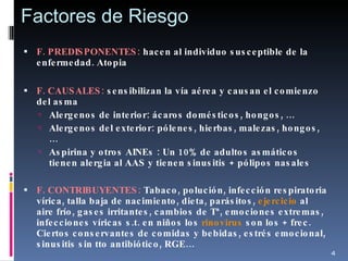Factores de Riesgo F. PREDISPONENTES:  hacen al individuo susceptible de la enfermedad. Atopia F. CAUSALES:  sensibilizan la vía aérea y causan el comienzo del asma Alergenos de interior: ácaros domésticos, hongos, … Alergenos del exterior: pólenes, hierbas, malezas, hongos, … Aspirina y otros AINEs : Un 10% de adultos asmáticos tienen alergia al AAS y tienen sinusitis + pólipos nasales F. CONTRIBUYENTES:  Tabaco, polución, infección respiratoria vírica, talla baja de nacimiento, dieta, parásitos,  ejercicio  al aire frío, gases irritantes, cambios de Tª, emociones extremas, infecciones víricas s.t. en niños los  rinovirus  son los + frec. Ciertos conservantes de comidas y bebidas, estrés emocional, sinusitis sin tto antibiótico, RGE… 