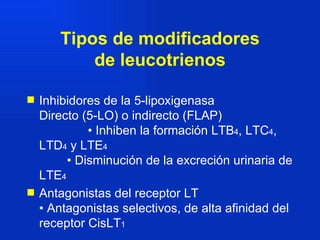 Tipos de modificadores de leucotrienos Inhibidores de la 5-lipoxigenasa  Directo (5-LO) o indirecto (FLAP)  • Inhiben la formación LTB 4 , LTC 4 , LTD 4  y LTE 4  • Disminución de la excreción urinaria de LTE 4 Antagonistas del receptor LT  • Antagonistas selectivos, de alta afinidad del receptor CisLT 1   