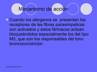 Mecanismo de acción Cuando los alergenos se  presentan los receptores de las fibras parasimpaticas son activados y estos fármacos actúan bloqueándolos especialmente los del tipo M3, que son los responsables del tono broncoconstrictor. 