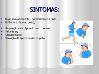 SINTOMAS: Tosse seca persistente - principalmente à noite Sibilância (chiado no peito);      Respiração mais rápida do que o normal   Falta de ar;   Cansaço físico;   Sensação de aperto ou dor no peito. 