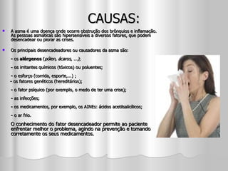 CAUSAS: A asma é uma doença onde ocorre obstrução dos brônquios e inflamação. As pessoas asmáticas são hipersensíveis a diversos fatores, que podem desencadear ou piorar as crises. Os principais desencadeadores ou causadores da asma são: -  os  alérgenos  ( pólen, ácaros, ...) ; -  os irritantes químicos (tóxicos) ou poluentes; -  o esforço (corrida, esporte,...) ; -  os fatores genéticos (hereditários); -  o fator psíquico (por exemplo, o medo de ter uma crise); -  as infecções; -  os medicamentos, por exemplo, os AINEs: ácidos acetilsalicílicos;  -  o ar frio. O conhecimento do fator desencadeador permite ao paciente enfrentar melhor o problema, agindo na prevenção e tomando corretamente os seus medicamentos.  