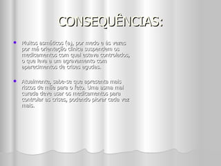 CONSEQUÊNCIAS: Muitos asmáticos (a), por medo e às vezes por má orientação clinica suspendem os medicamentos com qual estava controlados, o que leva a um agravamento com aparecimentos de crises agudas. Atualmente, sabe-se que apresenta mais riscos de mãe para o feto. Uma asma mal curada deve usar os medicamentos para controlar as crises, podendo piorar cada vez mais. 