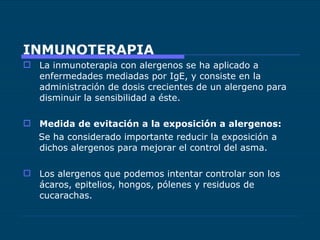 INMUNOTERAPIA La inmunoterapia con alergenos se ha aplicado a enfermedades mediadas por IgE, y consiste en la administración de dosis crecientes de un alergeno para disminuir la sensibilidad a éste. Medida de evitación a la exposición a alergenos: Se ha considerado importante reducir la exposición a dichos alergenos para mejorar el control del asma. Los alergenos que podemos intentar controlar son los ácaros, epitelios, hongos, pólenes y residuos de cucarachas. 