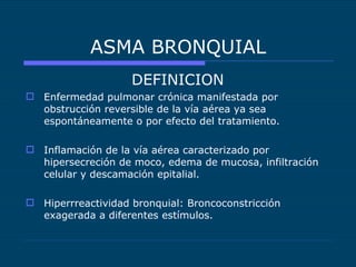 ASMA BRONQUIAL DEFINICION Enfermedad pulmonar crónica manifestada por obstrucción reversible de la vía aérea ya sea espontáneamente o por efecto del tratamiento. Inflamación de la vía aérea caracterizado por hipersecreción de moco, edema de mucosa, infiltración celular y descamación epitalial. Hiperrreactividad bronquial: Broncoconstricción exagerada a diferentes estímulos. 