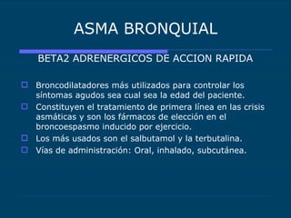 ASMA BRONQUIAL BETA2 ADRENERGICOS DE ACCION RAPIDA Broncodilatadores más utilizados para controlar los síntomas agudos sea cual sea la edad del paciente. Constituyen el tratamiento de primera línea en las crisis asmáticas y son los fármacos de elección en el broncoespasmo inducido por ejercicio. Los más usados son el salbutamol y la terbutalina. Vías de administración: Oral, inhalado, subcutánea. 