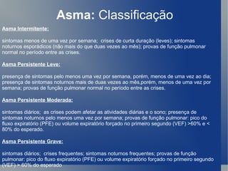 Asma:  Classificação Asma Intermitente: sintomas menos de uma vez por semana;  crises de curta duração (leves); sintomas noturnos esporádicos (não mais do que duas vezes ao mês); provas de função pulmonar normal no período entre as crises.  Asma Persistente Leve: presença de sintomas pelo menos uma vez por semana, porém, menos de uma vez ao dia; presença de sintomas noturnos mais de duas vezes ao mês,porém, menos de uma vez por semana; provas de função pulmonar normal no período entre as crises.  Asma Persistente Moderada: sintomas diários;  as crises podem afetar as atividades diárias e o sono; presença de sintomas noturnos pelo menos uma vez por semana; provas de função pulmonar: pico do fluxo expiratório (PFE) ou volume expiratório forçado no primeiro segundo (VEF) >60% e < 80% do esperado.  Asma Persistente Grave: sintomas diários;  crises frequentes; sintomas noturnos frequentes; provas de função pulmonar: pico do fluxo expiratório (PFE) ou volume expiratório forçado no primeiro segundo (VEF) > 60% do esperado  