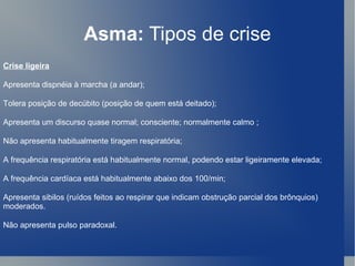 Asma:  Tipos de crise Crise ligeira Apresenta dispnéia à marcha (a andar);  Tolera posição de decúbito (posição de quem está deitado);  Apresenta um discurso quase normal; consciente; normalmente calmo ;  Não apresenta habitualmente tiragem respiratória;  A frequência respiratória está habitualmente normal, podendo estar ligeiramente elevada;  A frequência cardíaca está habitualmente abaixo dos 100/min;  Apresenta sibilos (ruídos feitos ao respirar que indicam obstrução parcial dos brônquios) moderados.  Não apresenta pulso paradoxal.  
