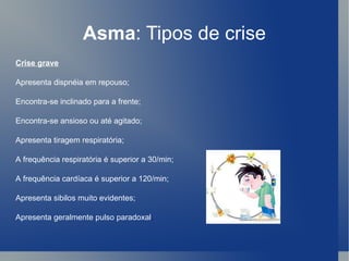 Asma : Tipos de crise Crise grave Apresenta dispnéia em repouso;  Encontra-se inclinado para a frente;  Encontra-se ansioso ou até agitado;  Apresenta tiragem respiratória;  A frequência respiratória é superior a 30/min;  A frequência cardíaca é superior a 120/min;  Apresenta sibilos muito evidentes;  Apresenta geralmente pulso paradoxal .  