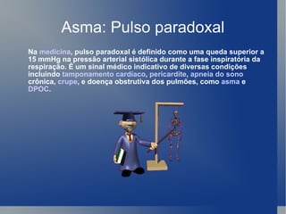 Asma: Pulso paradoxal Na  medicina , pulso paradoxal é definido como uma queda superior a 15 mmHg na pressão arterial sistólica durante a fase inspiratória da respiração. É um sinal médico indicativo de diversas condições incluindo  tamponamento cardíaco ,  pericardite ,  apneia do sono  crônica,  crupe , e doença obstrutiva dos pulmões, como  asma  e  DPOC . 