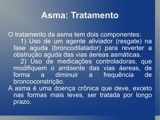 Asma: Tratamento O tratamento da asma tem dois componentes: 1) Uso de um agente aliviador (resgate) na fase aguda (broncodilatador) para reverter a obstrução aguda das vias áereas asmáticas. 2) Uso de medicações controladoras, que modifiquem o ambiente das vias áereas, de forma a diminuir a frequência de broncoconstrição. A asma é uma doença crônica que deve, exceto nas formas mais leves, ser tratada por longo prazo. 