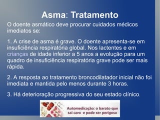Asma :  Tratamento O doente asmático deve procurar cuidados médicos imediatos se:  1. A crise de asma é grave. O doente apresenta-se em insuficiência respiratória global. Nos lactentes e em  crianças  de idade inferior a 5 anos a evolução para um quadro de insuficiência respiratória grave pode ser mais rápida.  2. A resposta ao tratamento broncodilatador inicial não foi imediata e mantida pelo menos durante 3 horas.  3. Há deterioração progressiva do seu estado clínico .   