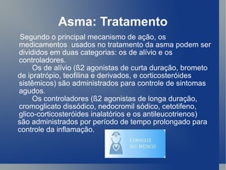 Asma: Tratamento Segundo o principal mecanismo de ação, os medicamentos  usados no tratamento da asma podem ser divididos em duas categorias: os de alívio e os controladores. Os de alívio (ß2 agonistas de curta duração, brometo de ipratrópio, teofilina e derivados, e corticosteróides sistêmicos) são administrados para controle de sintomas agudos.  Os controladores (ß2 agonistas de longa duração,  cromoglicato dissódico, nedocromil sódico, cetotifeno, glico-corticosteróides inalatórios e os antileucotrienos) são administrados por período de tempo prolongado para controle da inflamação. 