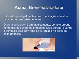 Asma : Broncodilatadores Utilizados principalmente como medicações de alívio para cortar uma crise de asma. O  broncodilatador  é um medicamento, como o próprio nome diz, que dilata os brônquios (vias aéreas) quando o asmático está com falta de ar, chiado no peito ou crise de tosse.  