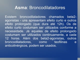 Asma : Broncodilatadores Existem broncodilatadores chamados beta2-agonistas - uns apresentam efeito curto e outros efeito prolongado (que dura até 12h). Os de efeito curto costumam ser utilizados conforme a necessidade. Já aqueles de efeito prolongado costumam ser utilizados continuamente, a cada 12 horas. Além dos beta2-agonistas, outros broncodilatadores, como teofilinas e anticolinérgicos, podem ser usados. 