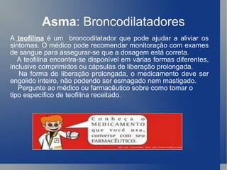Asma : Broncodilatadores A  teofilina   é um  broncodilatador que pode ajudar a aliviar os sintomas. O médico pode recomendar monitoração com exames de sangue para assegurar-se que a dosagem está correta. A teofilina encontra-se disponível em várias formas diferentes, inclusive comprimidos ou cápsulas de liberação prolongada. Na forma de liberação prolongada, o medicamento deve ser engolido inteiro, não podendo ser esmagado nem mastigado.  Pergunte ao médico ou farmacêutico sobre como tomar o tipo específico de teofilina receitado . 