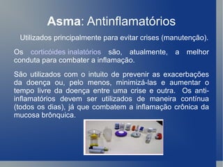 Asma : Antinflamatórios Utilizados principalmente para evitar crises (manutenção). Os  corticóides inalatórios  são, atualmente, a melhor conduta para combater a inflamação.  São utilizados com o intuito de prevenir as exacerbações da doença ou, pelo menos, minimizá-las e aumentar o tempo livre da doença entre uma crise e outra.  Os anti-inflamatórios devem ser utilizados de maneira contínua (todos os dias), já que combatem a inflamação crônica da mucosa brônquica. 