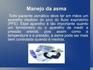 Manejo da asma Todo paciente asmático deve ter em mãos um aparelho medidor do pico do fluxo expiratório (PFE). Esse aparelho é tão importante quanto um termômetro ou o aparelho de medir a pressão arterial, pois assim como a temperatura e a pressão, a asma pode ser mais bem controlada quando é medida.  