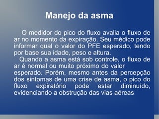 Manejo da asma O medidor do pico do fluxo avalia o fluxo de ar no momento da expiração. Seu médico pode informar qual o valor do PFE esperado, tendo por base sua idade, peso e altura. Quando a asma está sob controle, o fluxo de ar é normal ou muito próximo do valor  esperado. Porém, mesmo antes da percepção dos sintomas de uma crise de asma, o pico do fluxo expiratório pode estar diminuído, evidenciando a obstrução das vias aéreas .  