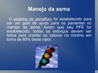Manejo da asma O  sistema de semáforo  foi estabelecido para ser um guia de ajuda para os pacientes no manejo da asma. Assim que seu PFE for estabelecido, todos os esforços devem ser feitos para manter os valores no mínimo em torno de 80% deste valor.  
