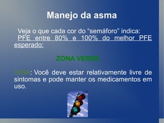Manejo da asma Veja o que cada cor do “semáforo” indica:  PFE entre 80% e 100% do melhor PFE esperado: ZONA VERDE SIGA :   Você deve estar relativamente livre de sintomas e pode manter os medicamentos em uso.  
