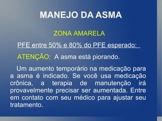 MANEJO DA ASMA ZONA AMARELA PFE entre 50% e 80% do PFE esperado:  ATENÇÃO :  A asma está piorando.  Um aumento temporário na medicação para a asma é indicado. Se você usa medicação crônica, a terapia de manutenção irá provavelmente precisar ser aumentada. Entre em contato com seu médico para ajustar seu tratamento.   