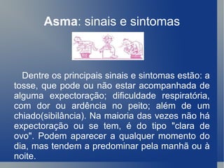 Asma : sinais e sintomas Dentre os principais sinais e sintomas estão: a tosse, que pode ou não estar acompanhada de alguma expectoração; dificuldade respiratória, com dor ou ardência no peito; além de um chiado(sibilância). Na maioria das vezes não há expectoração ou se tem, é do tipo "clara de ovo". Podem aparecer a qualquer momento do dia, mas tendem a predominar pela manhã ou à noite. 