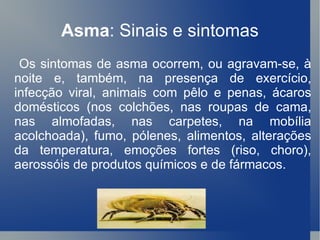 Asma : Sinais e sintomas Os sintomas de asma ocorrem, ou agravam-se, à noite e, também, na presença de exercício, infecção viral, animais com pêlo e penas, ácaros domésticos (nos colchões, nas roupas de cama, nas almofadas, nas carpetes, na mobília acolchoada), fumo, pólenes, alimentos, alterações da temperatura, emoções fortes (riso, choro), aerossóis de produtos químicos e de fármacos. 