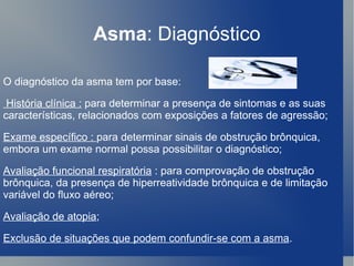 Asma : Diagnóstico O diagnóstico da asma tem por base: História clínica :  para determinar a presença de sintomas e as suas características, relacionados com exposições a fatores de agressão;  Exame específico :  para determinar sinais de obstrução brônquica, embora um exame normal possa possibilitar o diagnóstico;  Avaliação funcional respiratória  : para comprovação de obstrução brônquica, da presença de hiperreatividade brônquica e de limitação variável do fluxo aéreo;  Avaliação de atopia ;  Exclusão de situações que podem confundir-se com a asma . 