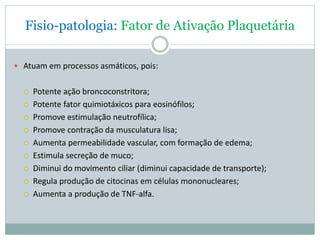 Fisio-patologia: Fator de Ativação Plaquetária
 Atuam em processos asmáticos, pois:
 Potente ação broncoconstritora;
 Potente fator quimiotáxicos para eosinófilos;
 Promove estimulação neutrofílica;
 Promove contração da musculatura lisa;
 Aumenta permeabilidade vascular, com formação de edema;
 Estimula secreção de muco;
 Diminui do movimento ciliar (diminui capacidade de transporte);
 Regula produção de citocinas em células mononucleares;
 Aumenta a produção de TNF-alfa.
 