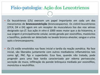 Fisio-patologia: Ação dos Leucotrienos
 Os leucotrienos (LTs) exercem um papel importante em cada um dos
mecanismos de broncoconstricção (broncoespasmo). Os cistinil-leucotrienos
(LTC4, D4 e E4) agem em um receptor da musculatura lisa das vias aéreas
designado cys-LT. Sua ação in vitro é 1000 vezes maior que a da histamina, e
sua origem é principalmente celular, sendo gerado por eosinófilos, mastócitos
e basófilos, podendo ser detectado no lavado bronco-alveolar, sangue e urina
após o broncoespasmo.
 Os LTs estão envolvidos nas fases inicial e tardia da reação asmática. Na fase
inicial, são liberados juntamente com outros mediadores inflamatórios tais
como IgE, PAF, Pgs e superóxido. Essa fase, quando não tratada, pode
progredir para uma fase tardia caracterizada por edema perivascular,
secreção de muco, infiltração da parede brônquica mediada por eosinófilos,
monócitos e neutrófilos.
 