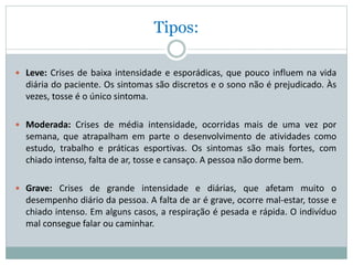 Tipos:
 Leve: Crises de baixa intensidade e esporádicas, que pouco influem na vida
diária do paciente. Os sintomas são discretos e o sono não é prejudicado. Às
vezes, tosse é o único sintoma.
 Moderada: Crises de média intensidade, ocorridas mais de uma vez por
semana, que atrapalham em parte o desenvolvimento de atividades como
estudo, trabalho e práticas esportivas. Os sintomas são mais fortes, com
chiado intenso, falta de ar, tosse e cansaço. A pessoa não dorme bem.
 Grave: Crises de grande intensidade e diárias, que afetam muito o
desempenho diário da pessoa. A falta de ar é grave, ocorre mal-estar, tosse e
chiado intenso. Em alguns casos, a respiração é pesada e rápida. O indivíduo
mal consegue falar ou caminhar.
 