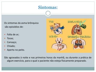 Sintomas:
Os sintomas da asma brônquica
são episódios de:
 Falta de ar;
 Tosse;
 Cansaço;
 Chiado;
 Aperto no peito.
São agravados à noite e nas primeiras horas da manhã, ou durante a prática de
algum exercício, para o qual o paciente não esteja fisicamente preparado.
 