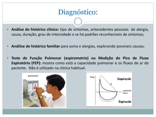 Diagnóstico:
 Análise do histórico clínico: tipo de sintomas, antecedentes pessoais de alergia,
causa, duração, grau de intensidade e se há padrões reconhecíveis de sintomas;
 Anáilise de histórico familiar para asma e alergias, explorando possíveis causas;
 Teste de Função Pulmonar (espirometria) ou Medição do Pico de Fluxo
Expiratório (FEP): mostra como está a capacidade pulmonar e os fluxos de ar do
paciente. Não é utilizado na clínica habitual.
 