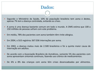 Dados:
 Segundo o Ministério da Saúde, 10% da população brasileira tem asma e destes,
apenas 7% tem a doença controlada, evitando as crises.
 A asma é uma doença bastante comum em todo o mundo. A OMS estima que 100 a
150 milhões de pessoas sofram com este problema.
 Em média, 78% dos pacientes com asma também têm rinite alérgica.
 Em 2004, o SUS registrou 367.036 internações por asma.
 Em 2002, a doença matou mais de 2.500 brasileiros e foi a quinta maior causa de
internação em adultos.
 De acordo com a Associação Brasileira de Asmáticos, somente 5% dos pacientes com
asma apresentam sintomas contínuos, fazendo uso crônico de medicamentos.
 De 6% a 8% das crianças com asma têm crises desencadeadas por alimentos.
 