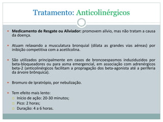 Tratamento: Anticolinérgicos
 Medicamento de Resgate ou Aliviador: promovem alívio, mas não tratam a causa
da doença.
 Atuam relaxando a musculatura bronquial (dilata as grandes vias aéreas) por
inibição competitiva com a acetilcolina.
 São utilizados principalmente em casos de broncoespasmos induziduzidos por
beta-bloqueadores ou para asma emergencial, em associação com adrenérgicos
beta-2 (anticolinérgicos facilitam a propragação dos beta-agonista até a periferia
da árvore brônquica).
 Bromuro de Ipratrópio, por nebulização.
 Tem efeito mais lento:
 Início de ação: 20-30 minutos;
 Pico: 2 horas;
 Duração: 4 a 6 horas.
 