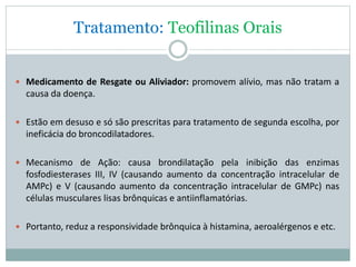 Tratamento: Teofilinas Orais
 Medicamento de Resgate ou Aliviador: promovem alívio, mas não tratam a
causa da doença.
 Estão em desuso e só são prescritas para tratamento de segunda escolha, por
ineficácia do broncodilatadores.
 Mecanismo de Ação: causa brondilatação pela inibição das enzimas
fosfodiesterases III, IV (causando aumento da concentração intracelular de
AMPc) e V (causando aumento da concentração intracelular de GMPc) nas
células musculares lisas brônquicas e antiinflamatórias.
 Portanto, reduz a responsividade brônquica à histamina, aeroalérgenos e etc.
 