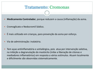 Tratamento: Cromonas
 Medicamento Controlador, porque reduzem a causa (inflamação) da asma.
 Cromoglicato e Nedocromil Sódico.
 É mais utilizado em crianças, para prevenção da asma por esforço.
 Via de administração: inalatória.
 Tem açao antiinflamatória e antialérgica, pois atua por intervenção seletiva,
na inibição a degranulação do mastócito (inibe a liberação de citonas e
mediadores inflamatórios) em resposta a vários estímulos. Atuam localmente
e dificilmente são absorvidas sistematicamente.
 