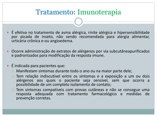 Tratamento: Imunoterapia
 É efetiva no tratamento de asma alérgica, rinite alérgica e hipersensibilidade
por picada de inseto, não sendo recomendada para alergia alimentar,
urticária crônica e-ou angioedema.
 Ocorre administração de extratos de alérgenos por via subcutâneapurificados
e padronizados para modificação da resposta imune.
 É indicada para pacientes que:
 Manifestam sintomas durante todo o ano ou na maior parte dele;
 Tem relação indiscutível entre os sintomas e a exposição a um ou dois
alérgenos aos quais o paciente seja sensível, sem que ocorra a
possibilidade de um completo isolamento de contato;
 Tem sintomas compatíveis com provas cutâneas e não se consegue uma
resposta adequada com tratamento farmacológico e medidas de
prevenção corretas.
 