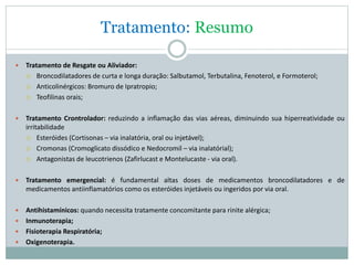 Tratamento: Resumo
 Tratamento de Resgate ou Aliviador:
 Broncodilatadores de curta e longa duração: Salbutamol, Terbutalina, Fenoterol, e Formoterol;
 Anticolinérgicos: Bromuro de Ipratropio;
 Teofilinas orais;
 Tratamento Crontrolador: reduzindo a inflamação das vias aéreas, diminuindo sua hiperreatividade ou
irritabilidade
 Esteróides (Cortisonas – via inalatória, oral ou injetável);
 Cromonas (Cromoglicato dissódico e Nedocromil – via inalatórial);
 Antagonistas de leucotrienos (Zafirlucast e Montelucaste - via oral).
 Tratamento emergencial: é fundamental altas doses de medicamentos broncodilatadores e de
medicamentos antiinflamatórios como os esteróides injetáveis ou ingeridos por via oral.
 Antihistamínicos: quando necessita tratamente concomitante para rinite alérgica;
 Inmunoterapia;
 Fisioterapia Respiratória;
 Oxigenoterapia.
 