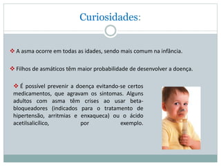 Curiosidades:
 A asma ocorre em todas as idades, sendo mais comum na infância.
 Filhos de asmáticos têm maior probabilidade de desenvolver a doença.
 É possível prevenir a doença evitando-se certos
medicamentos, que agravam os sintomas. Alguns
adultos com asma têm crises ao usar beta-
bloqueadores (indicados para o tratamento de
hipertensão, arritmias e enxaqueca) ou o ácido
acetilsalicílico, por exemplo.
 