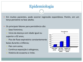 Epidemiologia
 Em muitos pacientes, pode ocorrer regressão espontânea. Porém, em um
terço persistirá na fase adulta.
 Os principais fatores para persistência são:
 Sexo Feminino;
 Início da doença com idade igual ou
superior a 02 anos;
 Pico de fluxo expiratório constantemente
baixo durante a infância;
 Pais com asma;
 Contínua exposição à alérgenos;
 História de eczaema e rinite.
 