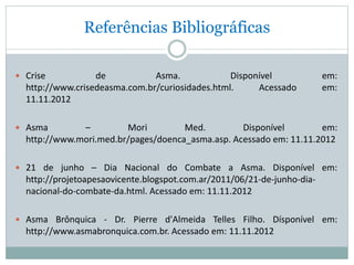 Referências Bibliográficas
 Crise de Asma. Disponível em:
http://www.crisedeasma.com.br/curiosidades.html. Acessado em:
11.11.2012
 Asma – Mori Med. Disponível em:
http://www.mori.med.br/pages/doenca_asma.asp. Acessado em: 11.11.2012
 21 de junho – Dia Nacional do Combate a Asma. Disponível em:
http://projetoapesaovicente.blogspot.com.ar/2011/06/21-de-junho-dia-
nacional-do-combate-da.html. Acessado em: 11.11.2012
 Asma Brônquica - Dr. Pierre d'Almeida Telles Filho. Dísponível em:
http://www.asmabronquica.com.br. Acessado em: 11.11.2012
 
