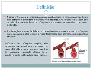 Definição:
 A asma brônquica é a inflamação crônica dos brônquios e bronquíolos, que ficam
mais estreitos e dificultam a respiração do paciente. Esta inflamação faz com que
os músculos que envolvem os brônquios e bronquíolos se contraiam com maior
facilidade.
 A inflamação e a maior facilidade da contração dos músculos tornam os brônquios
muito sensíveis, e eles tendem a reagir fortemente com alérgenos ou substâncias
irritantes.
 Quando os brônquios reagem, eles
tornam-se mais estreitos e o ar passa com
maior dificuldade para dentro e para fora
dos pulmões, causando chiado, tosse,
aperto no peito e dificuldade para respirar.
 