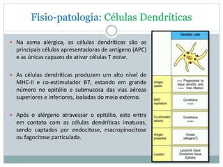 Fisio-patologia: Células Dendríticas
 Na asma alérgica, as células dendríticas são as
principais células apresentadoras de antígeno (APC)
e as únicas capazes de ativar células T naive.
 As células dendríticas produzem um alto nível de
MHC-II e co-estimulador B7, estando em grande
número no epitélio e submucosa das vias aéreas
superiores e inferiores, isoladas do meio externo.
 Após o alérgeno atravessar o epitélio, este entra
em contato com as células dendríticas imaturas,
sendo captados por endocitose, macropinocitose
ou fagocitose particulada.
 
