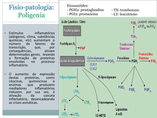 Fisio-patologia:
Poligenia
 Estímulos inflamatórios
(alérgenos, clima, substâncias
químicas, etc) aumentam o
número de fatores de
transcrição, que, por
consequências, ativam
determinados genes, levando
a formação de proteínas
envolvidas no processo
inflamatório.
 O aumento da expressão
destas proteínas, como
citocinas, quimiocinas e
enzimas que produzem
mediadores inflamatórios
induzem, por sua vez, à
ativação da cascata
inflamatória, desencadeando
as crises asmáticas.
Eicosanóides:
- PGH2: prostaglandina
- PGI2: prostacicina
- TX: tromboxano
- LT: leucotrieno
 