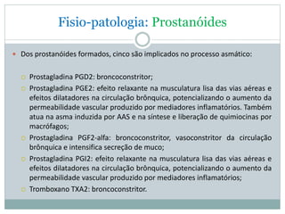 Fisio-patologia: Prostanóides
 Dos prostanóides formados, cinco são implicados no processo asmático:
 Prostagladina PGD2: broncoconstritor;
 Prostagladina PGE2: efeito relaxante na musculatura lisa das vias aéreas e
efeitos dilatadores na circulação brônquica, potencializando o aumento da
permeabilidade vascular produzido por mediadores inflamatórios. Também
atua na asma induzida por AAS e na síntese e liberação de quimiocinas por
macrófagos;
 Prostagladina PGF2-alfa: broncoconstritor, vasoconstritor da circulação
brônquica e intensifica secreção de muco;
 Prostagladina PGI2: efeito relaxante na musculatura lisa das vias aéreas e
efeitos dilatadores na circulação brônquica, potencializando o aumento da
permeabilidade vascular produzido por mediadores inflamatórios;
 Tromboxano TXA2: broncoconstritor.
 