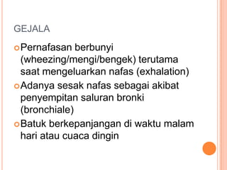 GEJALA
 Pernafasan   berbunyi
  (wheezing/mengi/bengek) terutama
  saat mengeluarkan nafas (exhalation)
 Adanya sesak nafas sebagai akibat
  penyempitan saluran bronki
  (bronchiale)
 Batuk berkepanjangan di waktu malam
  hari atau cuaca dingin
 